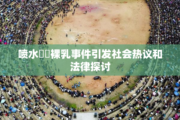 喷水❌‌裸乳事件引发社会热议和法律探讨