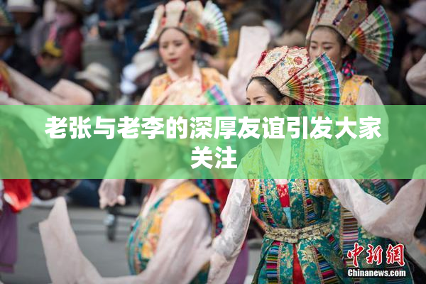 老张与老李的深厚友谊引发大家关注