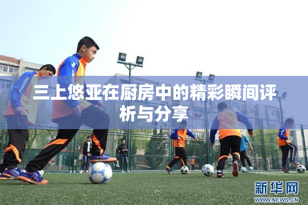 三上悠亚在厨房中的精彩瞬间评析与分享