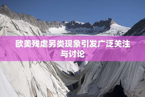 欧美残虐另类现象引发广泛关注与讨论