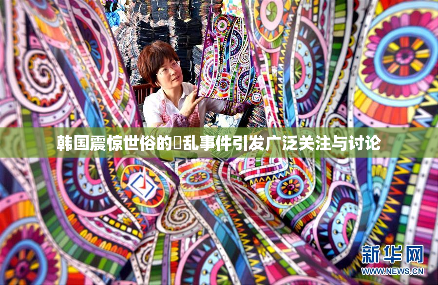 韩国震惊世俗的婬乱事件引发广泛关注与讨论