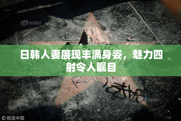 日韩人妻展现丰满身姿，魅力四射令人瞩目