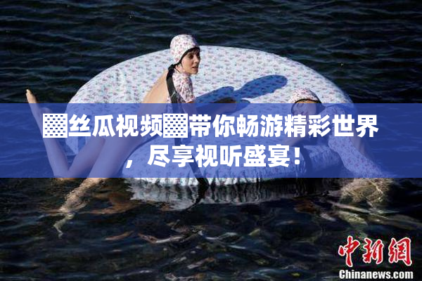 ▓丝瓜视频▓带你畅游精彩世界，尽享视听盛宴！