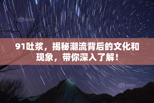 91吐浆，揭秘潮流背后的文化和现象，带你深入了解！