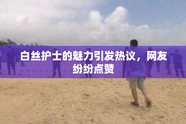 白丝护士的魅力引发热议，网友纷纷点赞