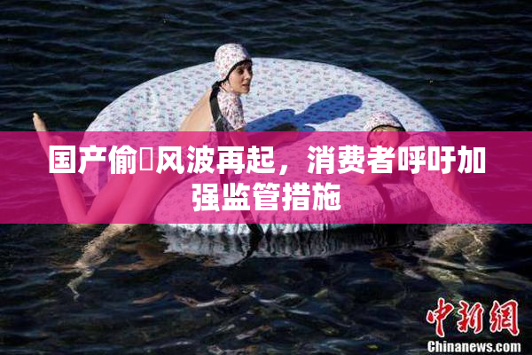 国产偷抇风波再起，消费者呼吁加强监管措施