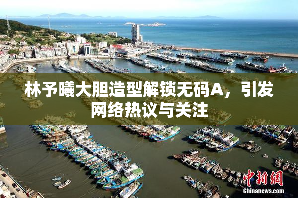 林予曦大胆造型解锁无码A，引发网络热议与关注