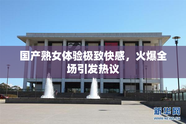 国产熟女体验极致快感，火爆全场引发热议