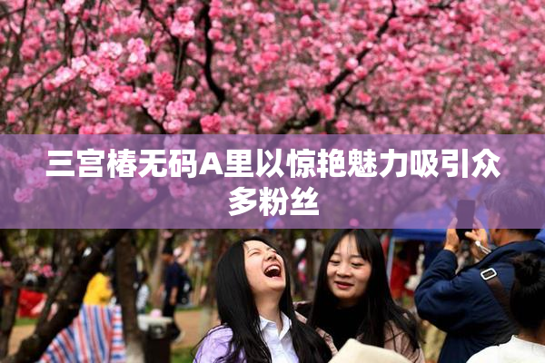 三宫椿无码A里以惊艳魅力吸引众多粉丝