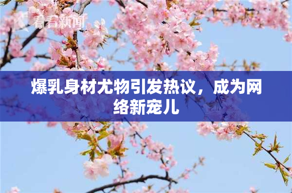 爆乳身材尤物引发热议，成为网络新宠儿