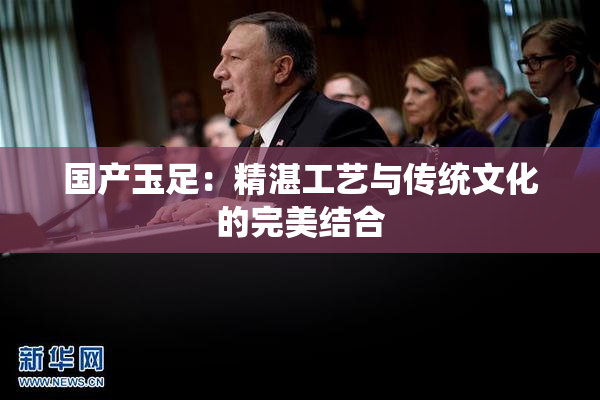 国产玉足：精湛工艺与传统文化的完美结合