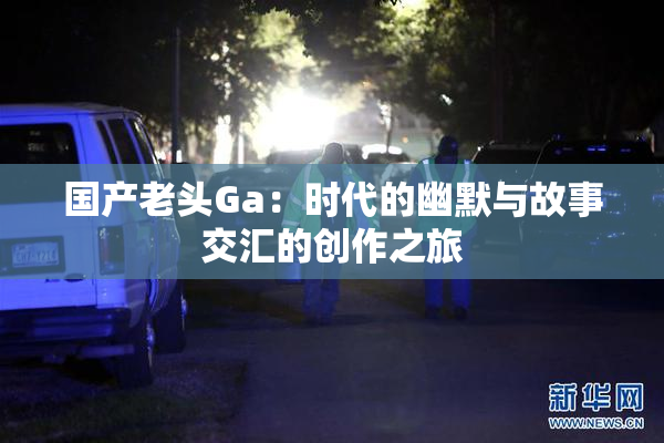 国产老头Ga：时代的幽默与故事交汇的创作之旅
