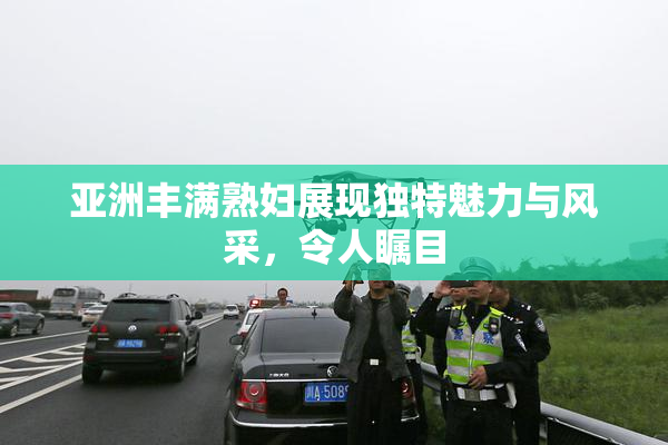 亚洲丰满熟妇展现独特魅力与风采，令人瞩目