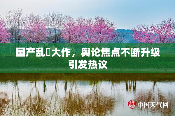 国产乱婬大作，舆论焦点不断升级引发热议