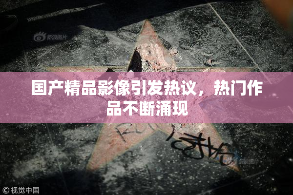 国产精品影像引发热议，热门作品不断涌现