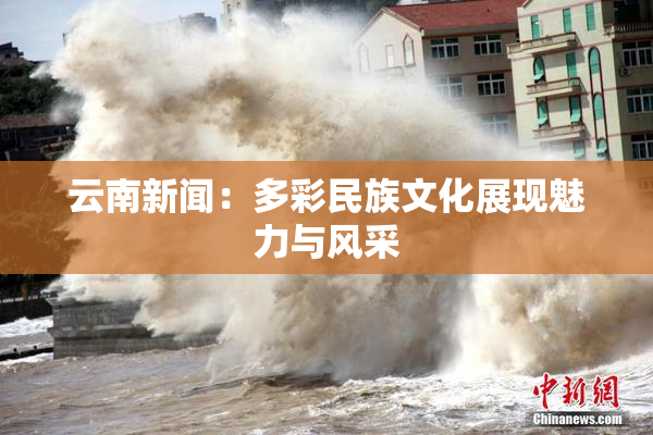 云南新闻：多彩民族文化展现魅力与风采