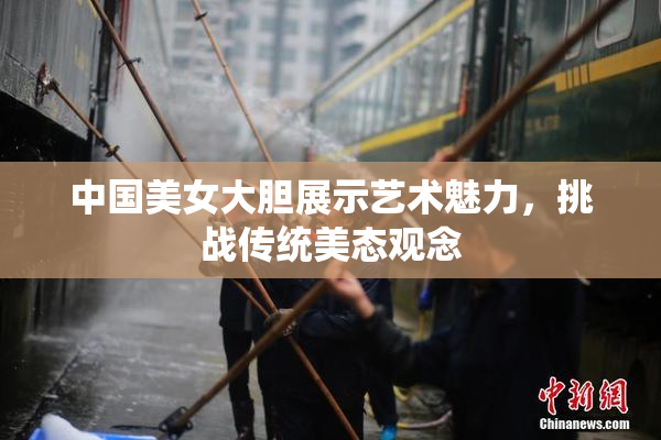 中国美女大胆展示艺术魅力，挑战传统美态观念