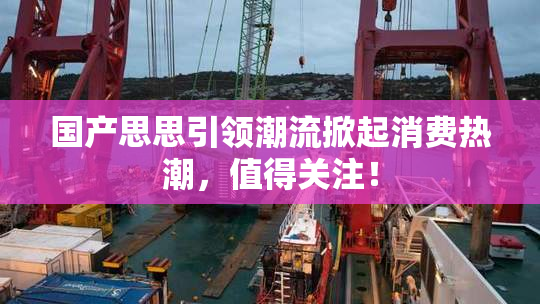 国产思思引领潮流掀起消费热潮，值得关注！