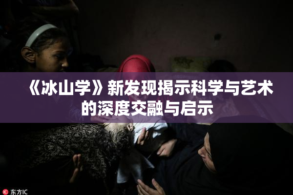 《冰山学》新发现揭示科学与艺术的深度交融与启示