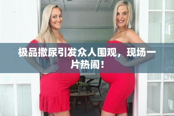 极品撒尿引发众人围观，现场一片热闹！