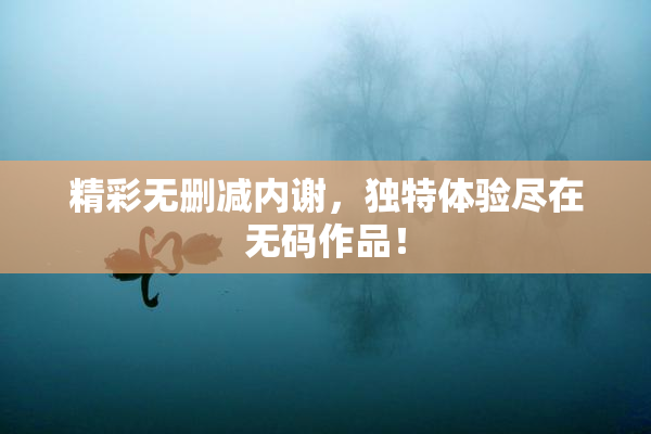 精彩无删减内谢，独特体验尽在无码作品！