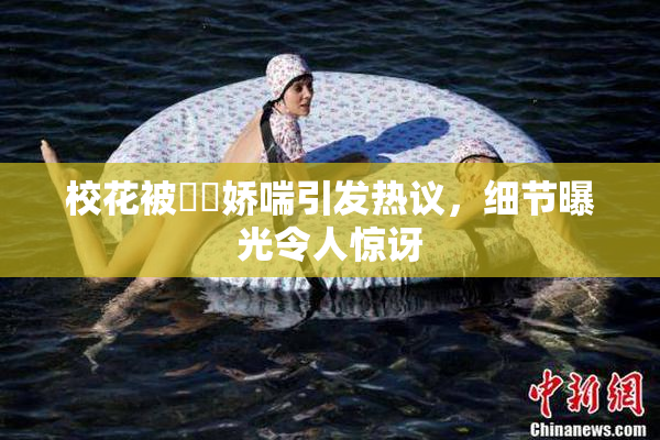 校花被❌‌娇喘引发热议，细节曝光令人惊讶