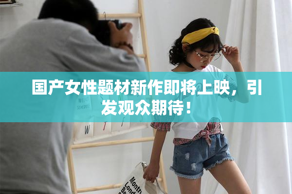 国产女性题材新作即将上映，引发观众期待！