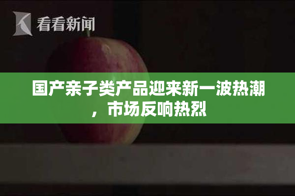 国产亲子类产品迎来新一波热潮，市场反响热烈