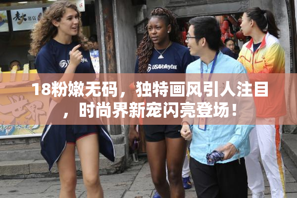 18粉嫩无码，独特画风引人注目，时尚界新宠闪亮登场！