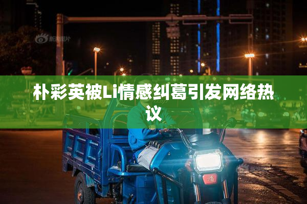 朴彩英被Li情感纠葛引发网络热议