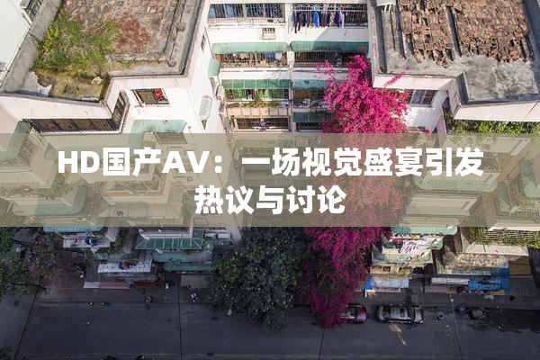 HD国产AV：一场视觉盛宴引发热议与讨论