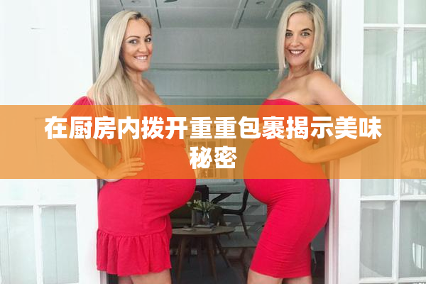 在厨房内拨开重重包裹揭示美味秘密