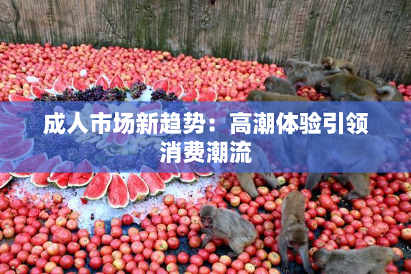 成人市场新趋势：高潮体验引领消费潮流