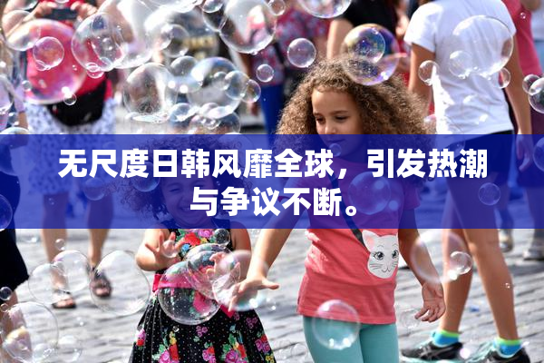 无尺度日韩风靡全球，引发热潮与争议不断。