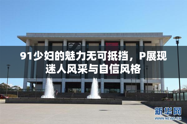 91少妇的魅力无可抵挡，P展现迷人风采与自信风格