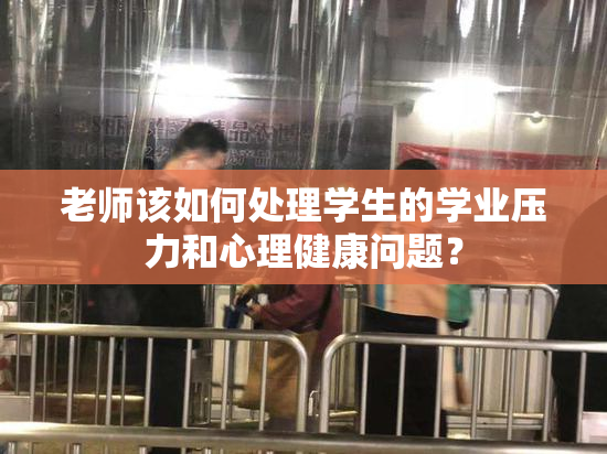 老师该如何处理学生的学业压力和心理健康问题？