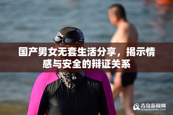 国产男女无套生活分享，揭示情感与安全的辩证关系