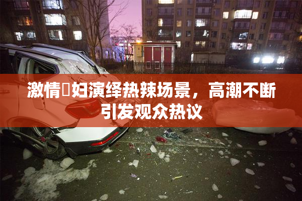 激情婬妇演绎热辣场景，高潮不断引发观众热议