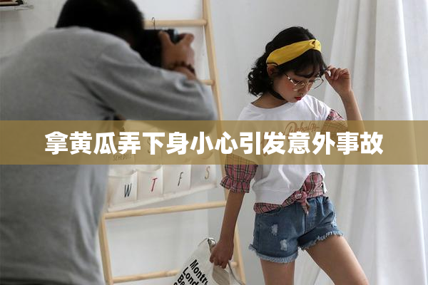 拿黄瓜弄下身小心引发意外事故