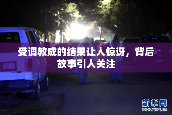 受调教成的结果让人惊讶，背后故事引人关注