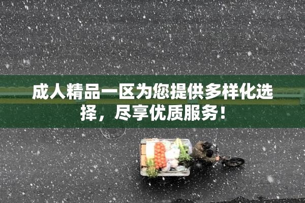 成人精品一区为您提供多样化选择，尽享优质服务！