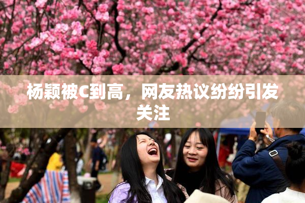 杨颖被C到高，网友热议纷纷引发关注