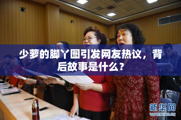 少萝的脚丫图引发网友热议，背后故事是什么？