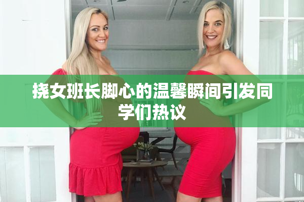 挠女班长脚心的温馨瞬间引发同学们热议