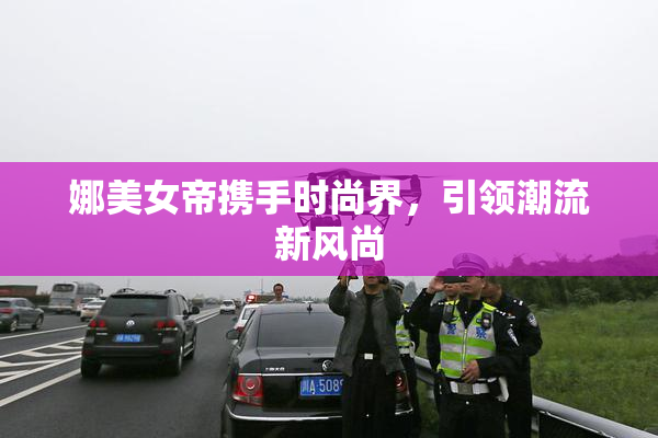 娜美女帝携手时尚界，引领潮流新风尚