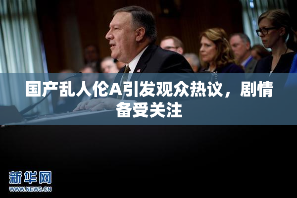 国产乱人伦A引发观众热议，剧情备受关注