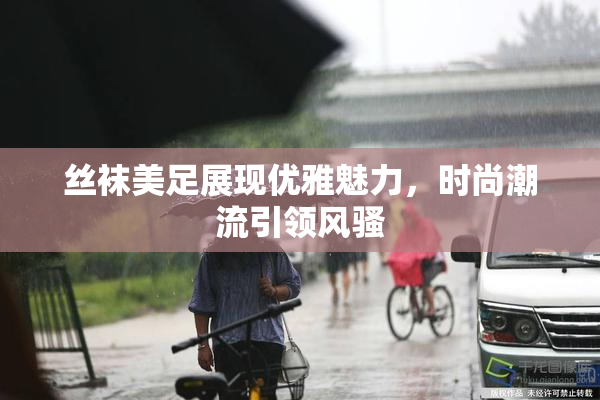 丝袜美足展现优雅魅力，时尚潮流引领风骚