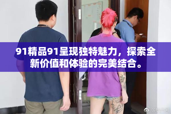 91精品91呈现独特魅力，探索全新价值和体验的完美结合。
