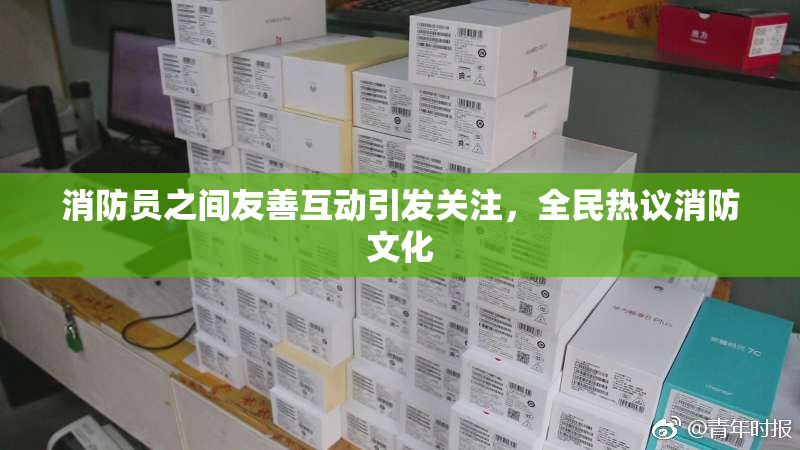 消防员之间友善互动引发关注，全民热议消防文化