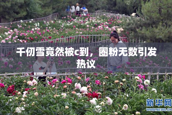 千仞雪竟然被c到，圈粉无数引发热议